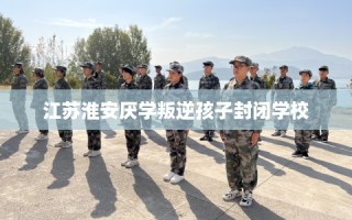 江苏淮安厌学叛逆孩子封闭学校