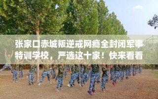 张家口赤城叛逆戒网瘾全封闭军事特训学校，严选这十家！快来看看！