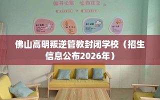 佛山高明叛逆管教封闭学校（招生信息公布2026年）