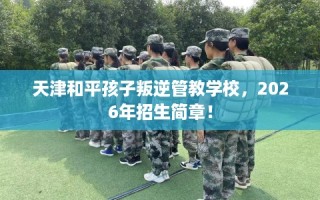 天津和平孩子叛逆管教学校，2026年招生简章！