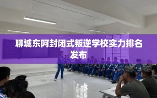 聊城东阿封闭式叛逆学校实力排名发布