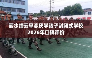 丽水缙云早恋厌学孩子封闭式学校2026年口碑评价