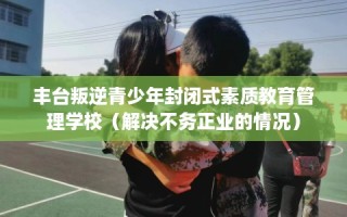丰台叛逆青少年封闭式素质教育管理学校（解决不务正业的情况）