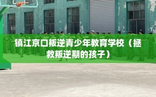 镇江京口叛逆青少年教育学校（拯救叛逆期的孩子）