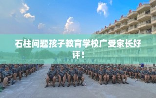 石柱问题孩子教育学校广受家长好评！
