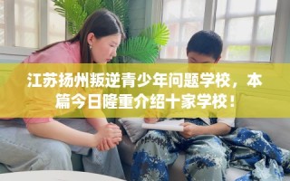 江苏扬州叛逆青少年问题学校，本篇今日隆重介绍十家学校！