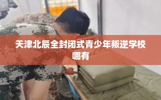 天津北辰全封闭式青少年叛逆学校哪有