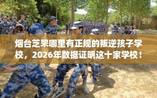 烟台芝罘哪里有正规的叛逆孩子学校，2026年数据证明这十家学校！