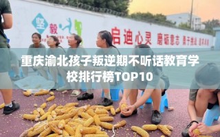 重庆渝北孩子叛逆期不听话教育学校排行榜TOP10