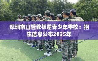 深圳南山管教叛逆青少年学校：招生信息公布2025年