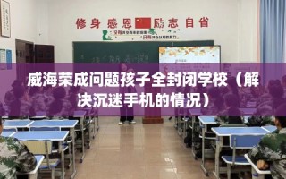 威海荣成问题孩子全封闭学校（解决沉迷手机的情况）
