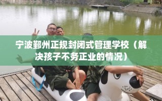 宁波鄞州正规封闭式管理学校（解决孩子不务正业的情况）