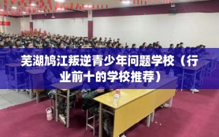 芜湖鸠江叛逆青少年问题学校（行业前十的学校推荐）