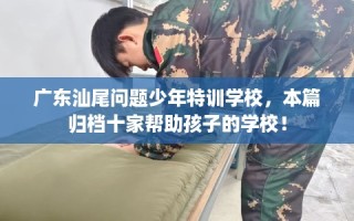 广东汕尾问题少年特训学校，本篇归档十家帮助孩子的学校！