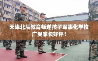天津北辰教育叛逆孩子军事化学校广受家长好评！