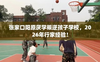 张家口阳原厌学叛逆孩子学校，2026年行家经验！