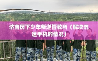 济南历下少年叛逆管教所（解决沉迷手机的情况）