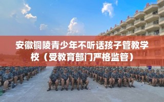 安徽铜陵青少年不听话孩子管教学校（受教育部门严格监管）