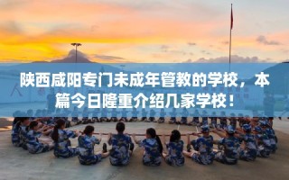 陕西咸阳专门未成年管教的学校，本篇今日隆重介绍几家学校！