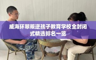 威海环翠叛逆孩子教育学校全封闭式精选排名一览