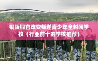 铜陵铜官改变叛逆青少年全封闭学校（行业前十的学校推荐）
