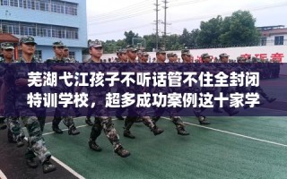 芜湖弋江孩子不听话管不住全封闭特训学校，超多成功案例这十家学校！