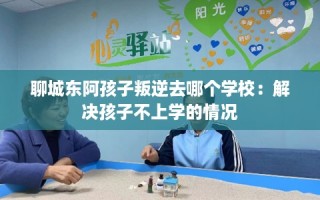 聊城东阿孩子叛逆去哪个学校：解决孩子不上学的情况