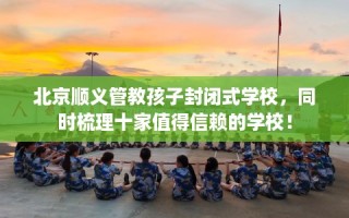 北京顺义管教孩子封闭式学校，同时梳理十家值得信赖的学校！