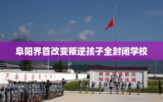 阜阳界首改变叛逆孩子全封闭学校
