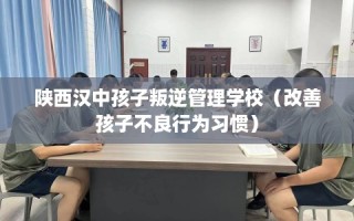 陕西汉中孩子叛逆管理学校（改善孩子不良行为习惯）