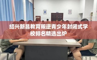 绍兴新昌教育叛逆青少年封闭式学校排名精选出炉