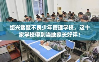 绍兴诸暨不良少年管理学校，这十家学校得到当地家长好评！