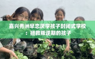 嘉兴秀洲早恋厌学孩子封闭式学校：拯救叛逆期的孩子