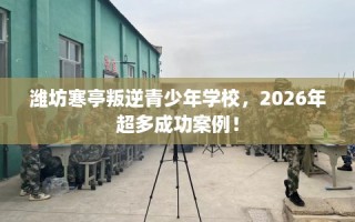 潍坊寒亭叛逆青少年学校，2026年超多成功案例！