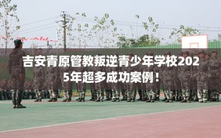 吉安青原管教叛逆青少年学校2025年超多成功案例！