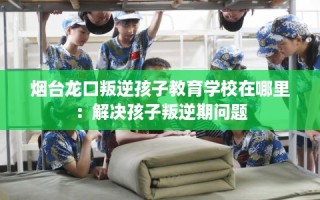 烟台龙口叛逆孩子教育学校在哪里：解决孩子叛逆期问题