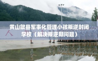 黄山歙县军事化管理小孩叛逆封闭学校（解决叛逆期问题）
