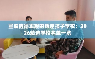 宣城旌德正规的叛逆孩子学校：2026精选学校名单一览