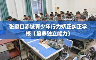 张家口赤城青少年行为矫正纠正学校（培养独立能力）