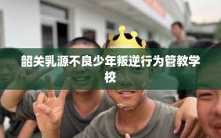 韶关乳源不良少年叛逆行为管教学校