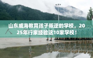山东威海教育孩子叛逆的学校，2025年行家经验这10家学校！