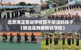 北京海淀军训学校管不听话的孩子（精选戒网瘾特训学校）