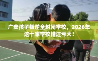 广安孩子叛逆全封闭学校，2026年这十家学校错过亏大！