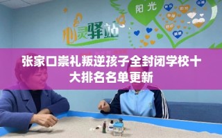 张家口崇礼叛逆孩子全封闭学校十大排名名单更新