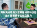 湖州吴兴不良少年叛逆矫正特训基地：培养孩子的独立能力