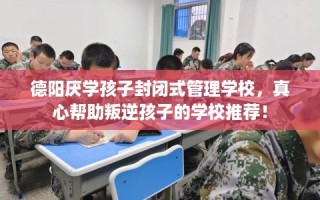 德阳厌学孩子封闭式管理学校，真心帮助叛逆孩子的学校推荐！