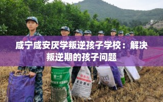 咸宁咸安厌学叛逆孩子学校：解决叛逆期的孩子问题