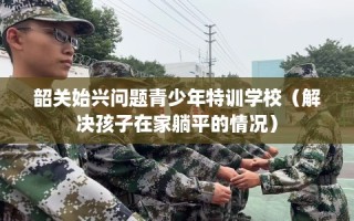 韶关始兴问题青少年特训学校（解决孩子在家躺平的情况）