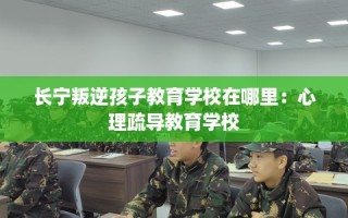 长宁叛逆孩子教育学校在哪里：心理疏导教育学校