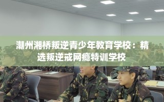 潮州湘桥叛逆青少年教育学校：精选叛逆戒网瘾特训学校